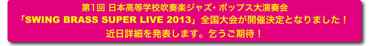 第1回 日本高等学校吹奏楽ジャズ・ポップス大演奏会「SWING BRASS SUPER LIVE 2013」全国大会が開催決定となりました！